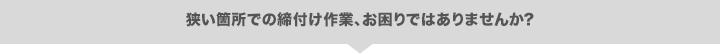 狭い箇所での締付け作業、お困りではありませんか？