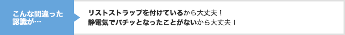 こんな間違った認識が…　リストストラップを付けているから大丈夫！ 静電気でパチッとなったことがないから大丈夫！