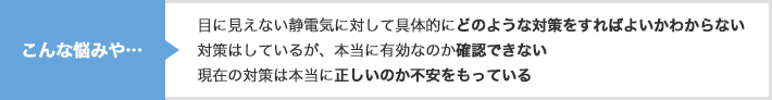 こんな悩みや…　目に見えない静電気に対して具体的にどのような対策をすればよいかわからない 対策はしているが、本当に有効なのか確認できない 現在の対策は本当に正しいのか不安をもっている